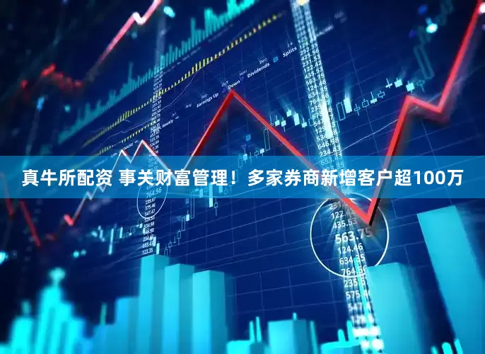 真牛所配资 事关财富管理！多家券商新增客户超100万