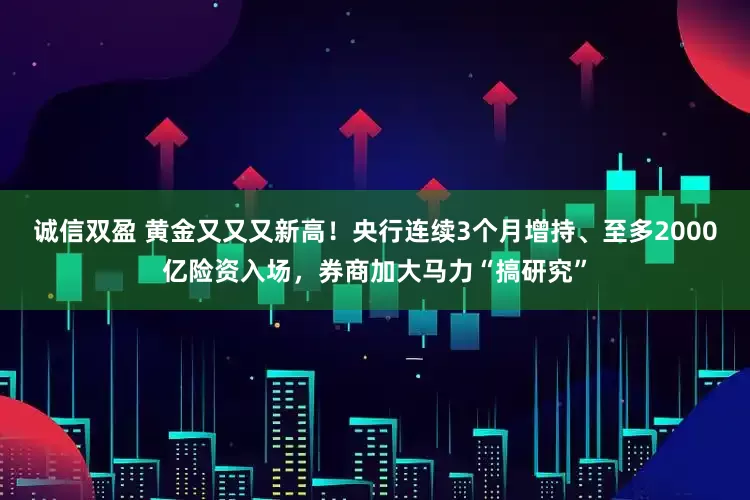 诚信双盈 黄金又又又新高！央行连续3个月增持、至多2000亿险资入场，券商加大马力“搞研究”
