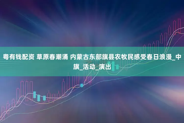 粤有钱配资 草原春潮涌 内蒙古东部旗县农牧民感受春日浪漫_中旗_活动_演出