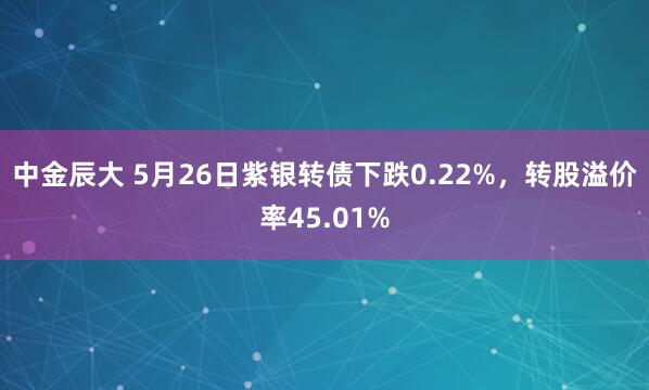 中金辰大 5月26日紫银转债下跌0.22%，转股溢价率45.01%