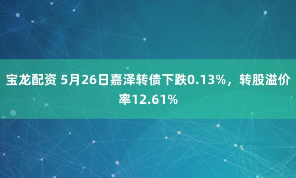宝龙配资 5月26日嘉泽转债下跌0.13%，转股溢价率12.61%