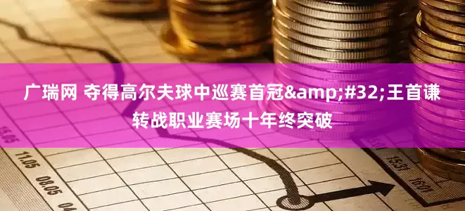 广瑞网 夺得高尔夫球中巡赛首冠&#32;王首谦转战职业赛场十年终突破