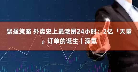 聚盈策略 外卖史上最激昂24小时：2亿「天量」订单的诞生｜深氪