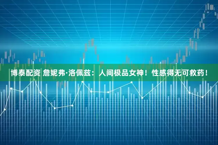 博泰配资 詹妮弗·洛佩兹：人间极品女神！性感得无可救药！