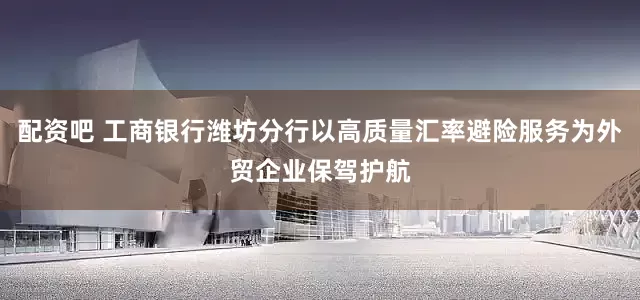 配资吧 工商银行潍坊分行以高质量汇率避险服务为外贸企业保驾护航